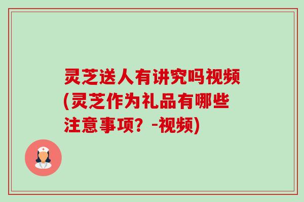 灵芝送人有讲究吗视频(灵芝作为礼品有哪些注意事项?-视频) 灵芝送人有讲究吗视频(灵芝作为礼品有哪些注意事项?-视频)