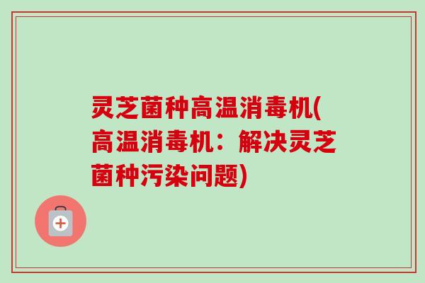 灵芝菌种高温消毒机(高温消毒机：解决灵芝菌种污染问题)