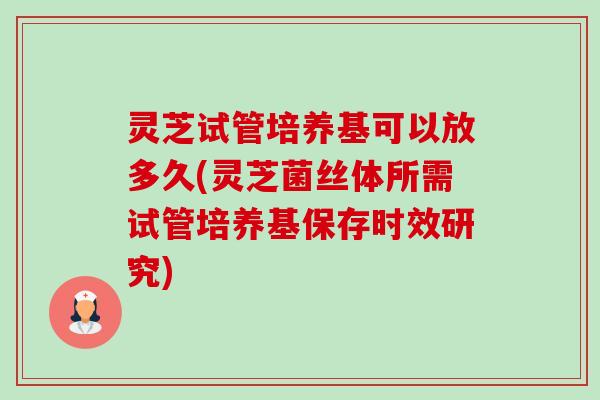 灵芝试管培养基可以放多久(灵芝菌丝体所需试管培养基保存时效研究) 灵芝试管培养基可以放多久(灵芝菌丝体所需试管培养基保存时效研究)