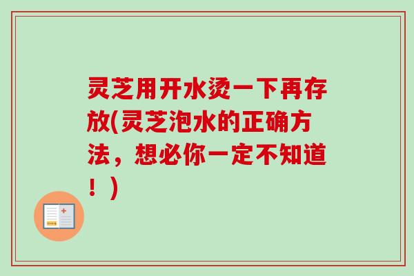 灵芝用开水烫一下再存放(灵芝泡水的正确方法,想必你一定不知道!) 灵芝用开水烫一下再存放(灵芝泡水的正确方法,想必你一定不知道!)