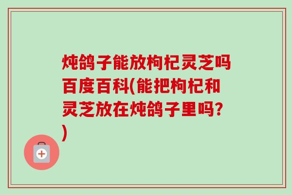 炖鸽子能放枸杞灵芝吗百度百科(能把枸杞和灵芝放在炖鸽子里吗?) 炖鸽子能放枸杞灵芝吗百度百科(能把枸杞和灵芝放在炖鸽子里吗?)