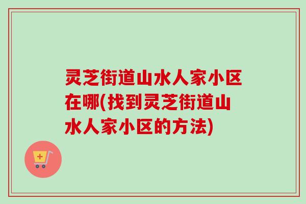 灵芝街道山水人家小区在哪(找到灵芝街道山水人家小区的方法) 灵芝街道山水人家小区在哪(找到灵芝街道山水人家小区的方法)