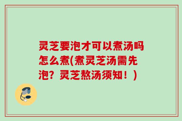 灵芝要泡才可以煮汤吗怎么煮(煮灵芝汤需先泡?灵芝熬汤须知!) 灵芝要泡才可以煮汤吗怎么煮(煮灵芝汤需先泡?灵芝熬汤须知!)
