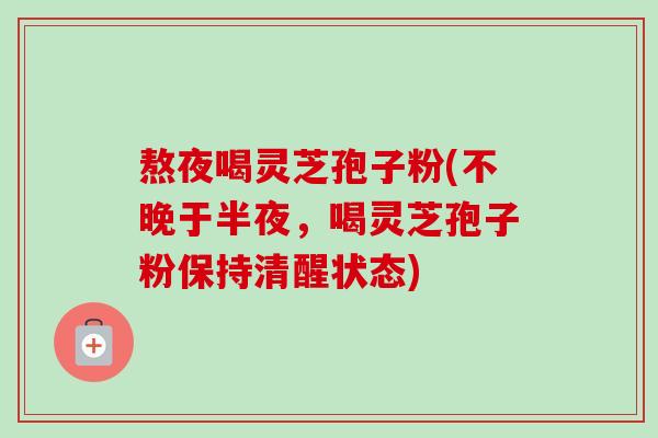 熬夜喝灵芝孢子粉(不晚于半夜,喝灵芝孢子粉保持清醒状态) 熬夜喝灵芝孢子粉(不晚于半夜,喝灵芝孢子粉保持清醒状态)