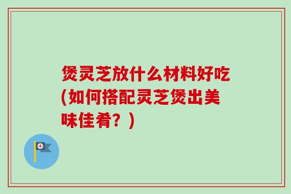 煲灵芝放什么材料好吃(如何搭配灵芝煲出美味佳肴?) 煲灵芝放什么材料好吃(如何搭配灵芝煲出美味佳肴?)