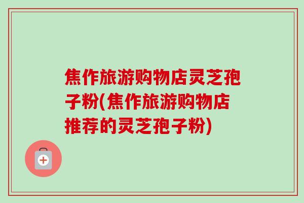 焦作旅游购物店灵芝孢子粉(焦作旅游购物店推荐的灵芝孢子粉) 焦作旅游购物店灵芝孢子粉(焦作旅游购物店推荐的灵芝孢子粉)