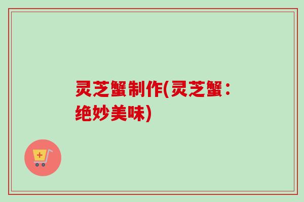 灵芝蟹制作(灵芝蟹:绝妙美味) 灵芝蟹制作(灵芝蟹:绝妙美味)