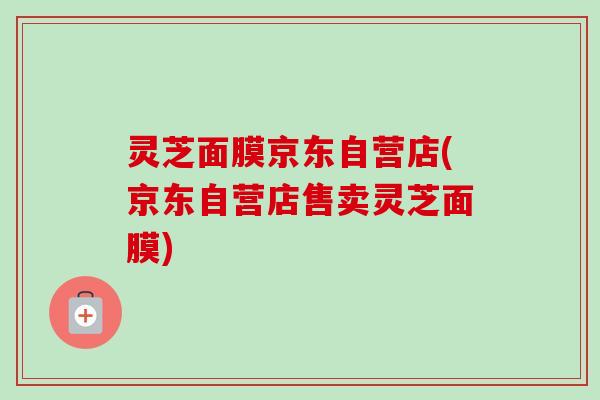 灵芝面膜京东自营店(京东自营店售卖灵芝面膜) 灵芝面膜京东自营店(京东自营店售卖灵芝面膜)