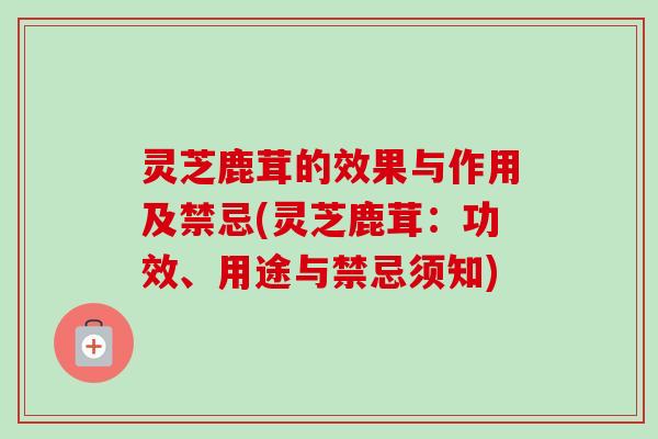 灵芝鹿茸的效果与作用及禁忌(灵芝鹿茸:功效、用途与禁忌须知) 灵芝鹿茸的效果与作用及禁忌(灵芝鹿茸:功效、用途与禁忌须知)