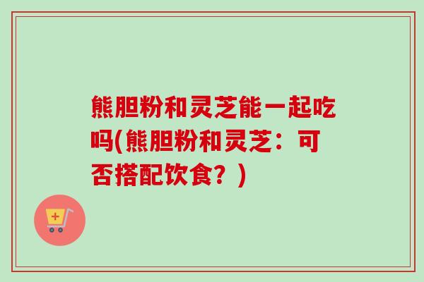 熊胆粉和灵芝能一起吃吗(熊胆粉和灵芝：可否搭配饮食？)