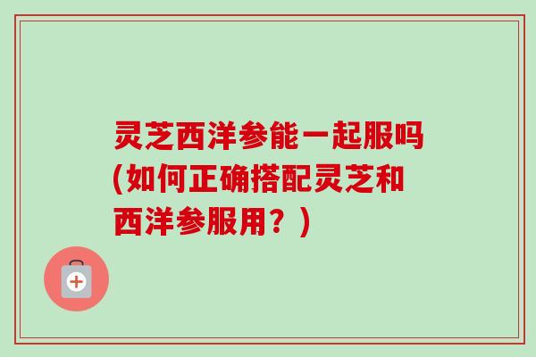 灵芝西洋参能一起服吗(如何正确搭配灵芝和西洋参服用？)