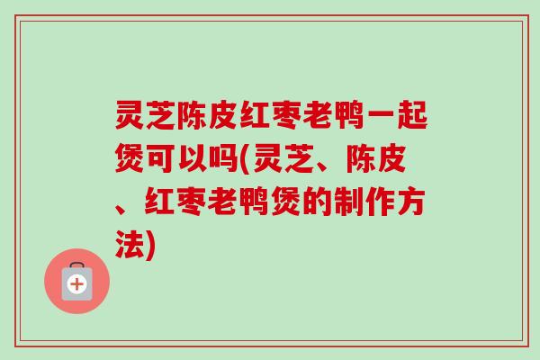 灵芝陈皮红枣老鸭一起煲可以吗(灵芝、陈皮、红枣老鸭煲的制作方法) 灵芝陈皮红枣老鸭一起煲可以吗(灵芝、陈皮、红枣老鸭煲的制作方法)