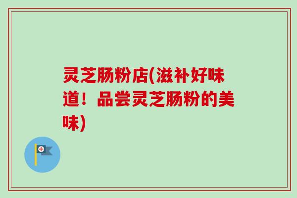 灵芝肠粉店(滋补好味道!品尝灵芝肠粉的美味) 灵芝肠粉店(滋补好味道!品尝灵芝肠粉的美味)