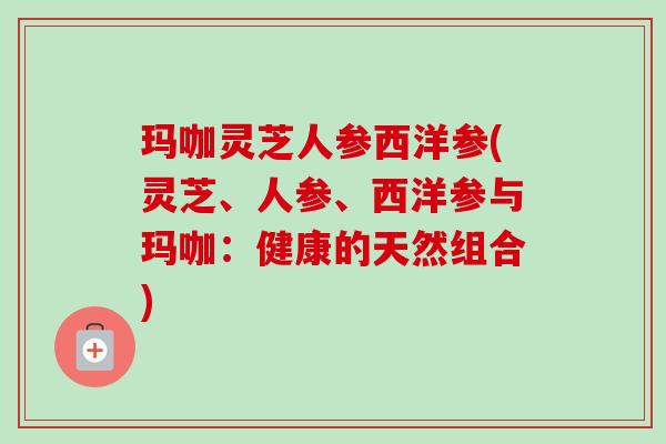 玛咖灵芝人参西洋参(灵芝、人参、西洋参与玛咖:健康的天然组合) 玛咖灵芝人参西洋参(灵芝、人参、西洋参与玛咖:健康的天然组合)