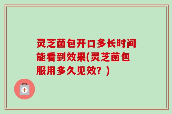 灵芝菌包开口多长时间能看到效果(灵芝菌包服用多久见效？)