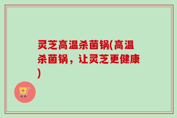 灵芝高温杀菌锅(高温杀菌锅，让灵芝更健康)