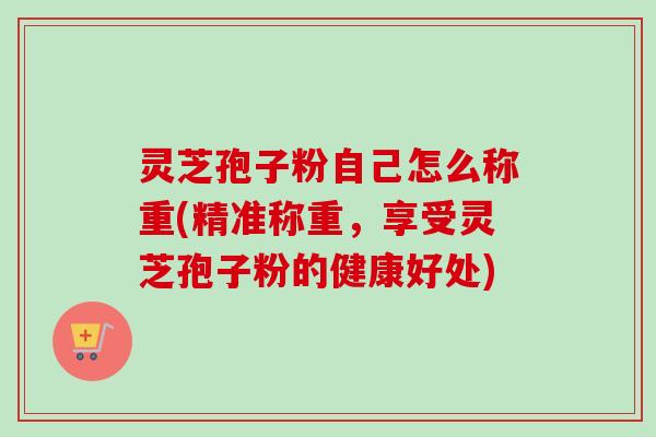 灵芝孢子粉自己怎么称重(精准称重，享受灵芝孢子粉的健康好处)