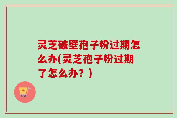 灵芝破壁孢子粉过期怎么办(灵芝孢子粉过期了怎么办?) 灵芝破壁孢子粉过期怎么办(灵芝孢子粉过期了怎么办?)