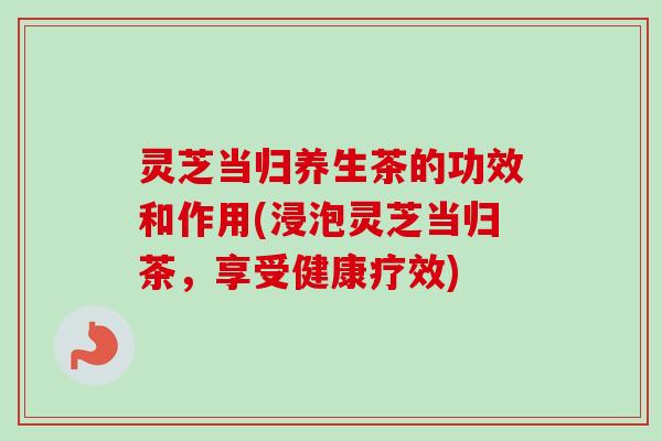 灵芝当归养生茶的功效和作用(浸泡灵芝当归茶，享受健康疗效)