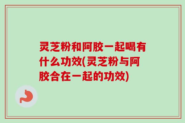 灵芝粉和阿胶一起喝有什么功效(灵芝粉与阿胶合在一起的功效) 灵芝粉和阿胶一起喝有什么功效(灵芝粉与阿胶合在一起的功效)