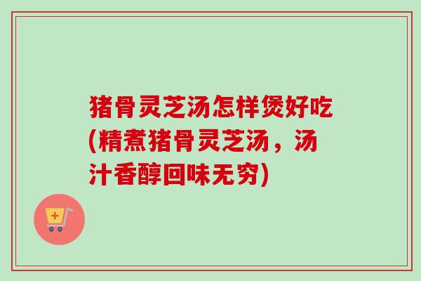 猪骨灵芝汤怎样煲好吃(精煮猪骨灵芝汤,汤汁香醇回味无穷) 猪骨灵芝汤怎样煲好吃(精煮猪骨灵芝汤,汤汁香醇回味无穷)