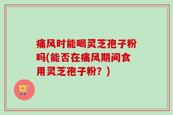 痛风时能喝灵芝孢子粉吗(能否在痛风期间食用灵芝孢子粉？)