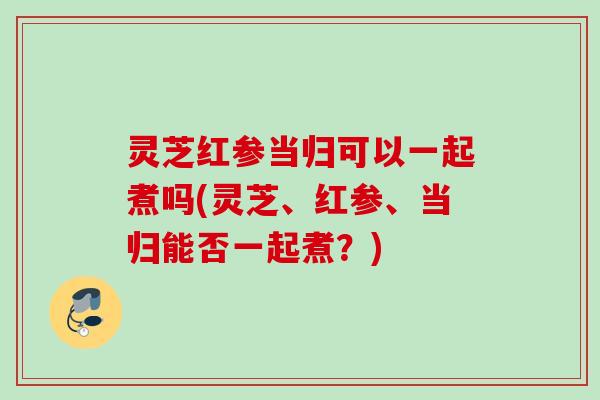 灵芝红参当归可以一起煮吗(灵芝、红参、当归能否一起煮?) 灵芝红参当归可以一起煮吗(灵芝、红参、当归能否一起煮?)