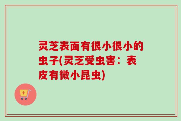 灵芝表面有很小很小的虫子(灵芝受虫害：表皮有微小昆虫)