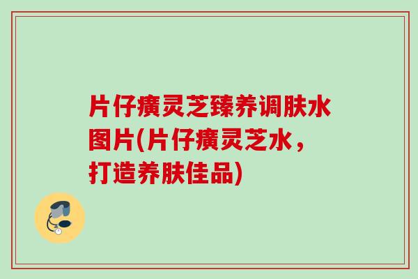 片仔癀灵芝臻养调肤水图片(片仔癀灵芝水,打造养肤佳品) 片仔癀灵芝臻养调肤水图片(片仔癀灵芝水,打造养肤佳品)