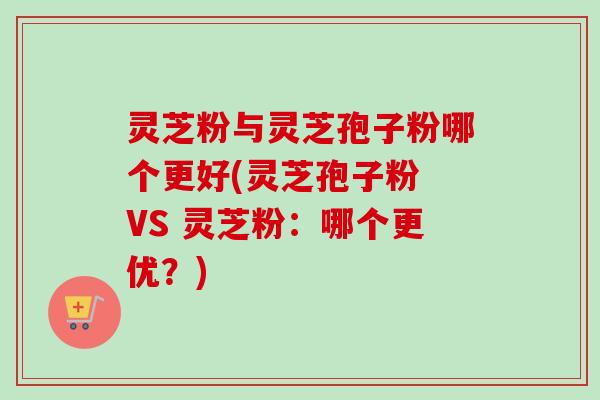 灵芝粉与灵芝孢子粉哪个更好(灵芝孢子粉 VS 灵芝粉:哪个更优?) 灵芝粉与灵芝孢子粉哪个更好(灵芝孢子粉 VS 灵芝粉:哪个更优?)