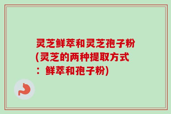 灵芝鲜萃和灵芝孢子粉(灵芝的两种提取方式：鲜萃和孢子粉)