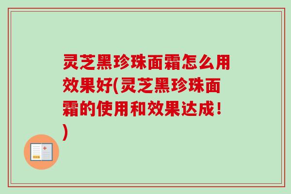 灵芝黑珍珠面霜怎么用效果好(灵芝黑珍珠面霜的使用和效果达成!) 灵芝黑珍珠面霜怎么用效果好(灵芝黑珍珠面霜的使用和效果达成!)