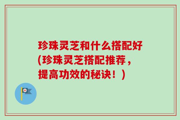 珍珠灵芝和什么搭配好(珍珠灵芝搭配推荐,提高功效的秘诀!) 珍珠灵芝和什么搭配好(珍珠灵芝搭配推荐,提高功效的秘诀!)