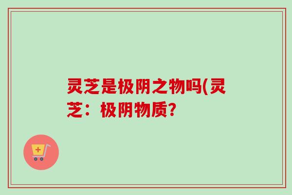 灵芝是极阴之物吗(灵芝：极阴物质？