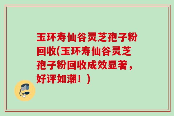玉环寿仙谷灵芝孢子粉回收(玉环寿仙谷灵芝孢子粉回收成效显著，好评如潮！)