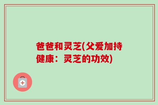 爸爸和灵芝(父爱加持健康:灵芝的功效) 爸爸和灵芝(父爱加持健康:灵芝的功效)