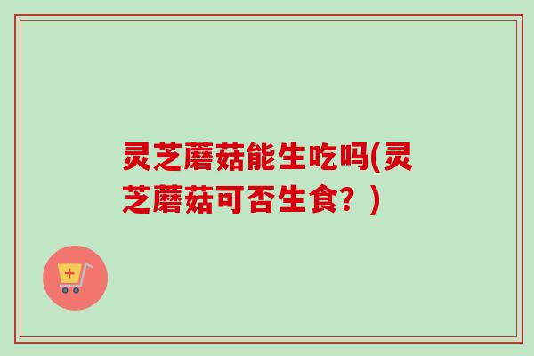 灵芝蘑菇能生吃吗(灵芝蘑菇可否生食?) 灵芝蘑菇能生吃吗(灵芝蘑菇可否生食?)