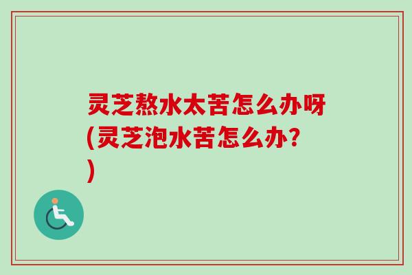 灵芝熬水太苦怎么办呀(灵芝泡水苦怎么办?) 灵芝熬水太苦怎么办呀(灵芝泡水苦怎么办?)