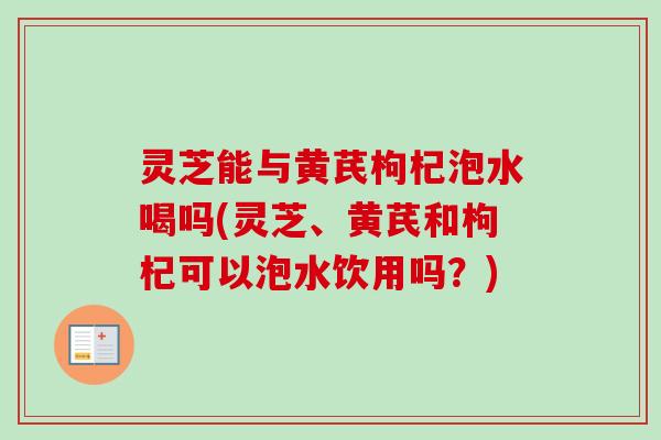 灵芝能与黄芪枸杞泡水喝吗(灵芝、黄芪和枸杞可以泡水饮用吗？)