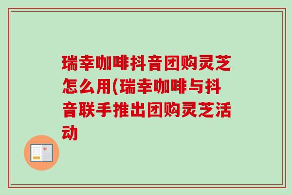 瑞幸咖啡抖音团购灵芝怎么用(瑞幸咖啡与抖音联手推出团购灵芝活动 瑞幸咖啡抖音团购灵芝怎么用(瑞幸咖啡与抖音联手推出团购灵芝活动