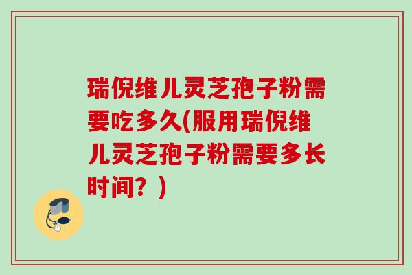 瑞倪维儿灵芝孢子粉需要吃多久(服用瑞倪维儿灵芝孢子粉需要多长时间?) 瑞倪维儿灵芝孢子粉需要吃多久(服用瑞倪维儿灵芝孢子粉需要多长时间?)