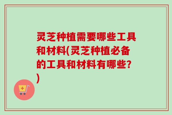 灵芝种植需要哪些工具和材料(灵芝种植必备的工具和材料有哪些?) 灵芝种植需要哪些工具和材料(灵芝种植必备的工具和材料有哪些?)
