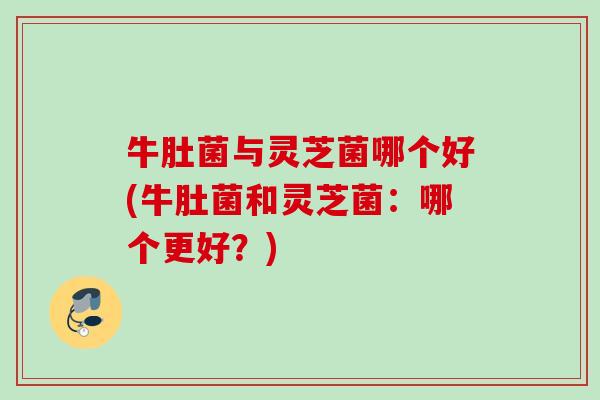 牛肚菌与灵芝菌哪个好(牛肚菌和灵芝菌:哪个更好?) 牛肚菌与灵芝菌哪个好(牛肚菌和灵芝菌:哪个更好?)