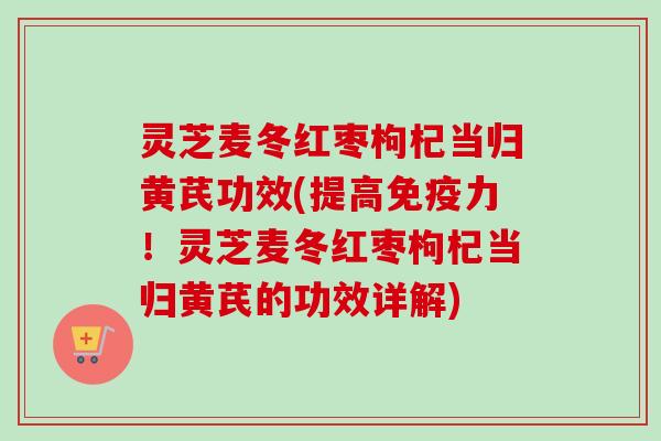 灵芝麦冬红枣枸杞当归黄芪功效(提高免疫力!灵芝麦冬红枣枸杞当归黄芪的功效详解) 灵芝麦冬红枣枸杞当归黄芪功效(提高免疫力!灵芝麦冬红枣枸杞当归黄芪的功效详解)