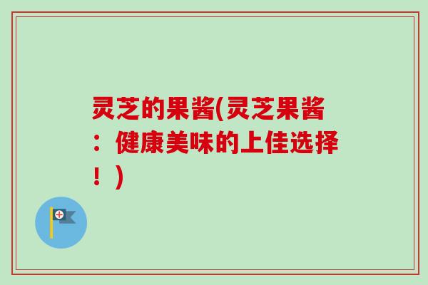灵芝的果酱(灵芝果酱:健康美味的上佳选择!) 灵芝的果酱(灵芝果酱:健康美味的上佳选择!)