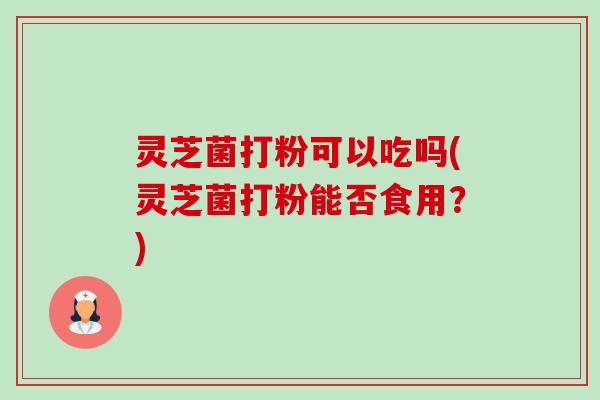 灵芝菌打粉可以吃吗(灵芝菌打粉能否食用?) 灵芝菌打粉可以吃吗(灵芝菌打粉能否食用?)