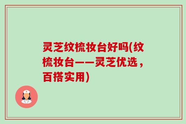 灵芝纹梳妆台好吗(纹梳妆台——灵芝优选,百搭实用) 灵芝纹梳妆台好吗(纹梳妆台——灵芝优选,百搭实用)