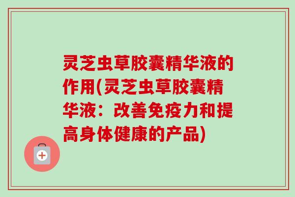 灵芝虫草胶囊精华液的作用(灵芝虫草胶囊精华液：改善免疫力和提高身体健康的产品)