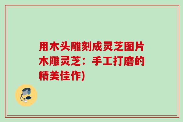用木头雕刻成灵芝图片木雕灵芝：手工打磨的精美佳作)