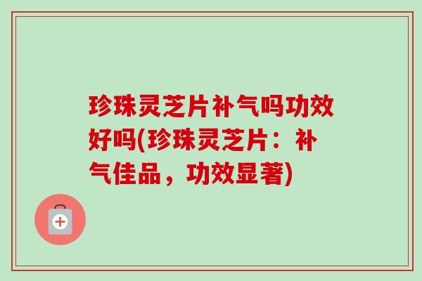 珍珠灵芝片吗功效好吗(珍珠灵芝片：佳品，功效显著)